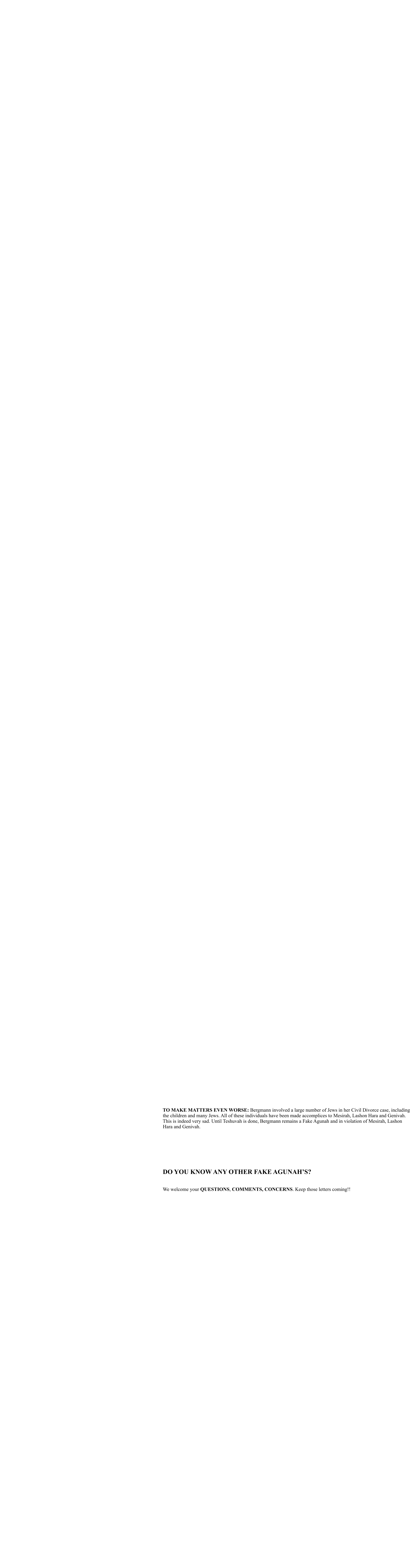 TO MAKE MATTERS EVEN WORSE: Bergmann involved a large number of Jews in her Civil Divorce case, including   the children and many Jews. All of these individuals have been made accomplices to Mesirah, Lashon Hara and Genivah.   This is indeed very sad. Until Teshuvah is done, Bergmann remains a Fake Agunah and in violation of Mesirah, Lashon   Hara and Genivah.             DO YOU KNOW ANY OTHER FAKE AGUNAH’S?       We welcome your QUESTIONS, COMMENTS, CONCERNS. Keep those letters coming!!